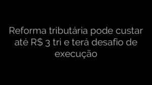 ​Reforma tributária pode custar até R$ 3 tri e terá desafio de execução 